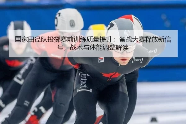 国家田径队投掷赛前训练质量提升：备战大赛释放新信号，战术与体能调整解读