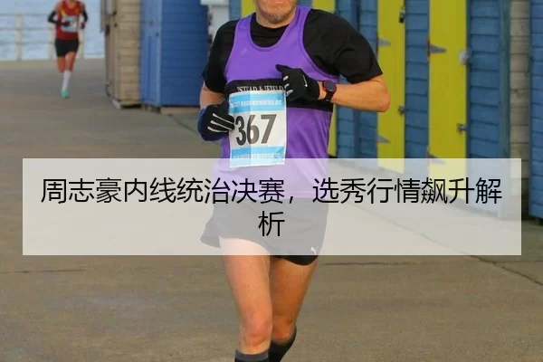 周志豪内线统治决赛，选秀行情飙升解析